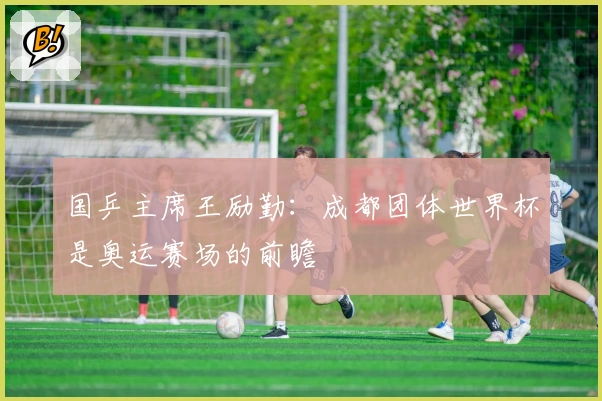 国乒主席王励勤：成都团体世界杯是奥运赛场的前瞻