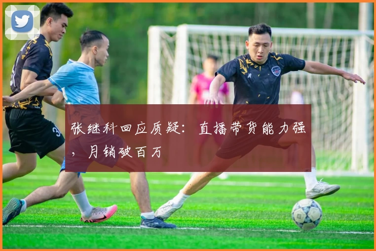 张继科回应质疑：直播带货能力强，月销破百万