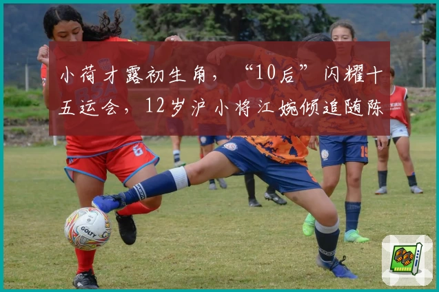 小荷才露初生角，“10后”闪耀十五运会，12岁沪小将江婉倾追随陈芋汐