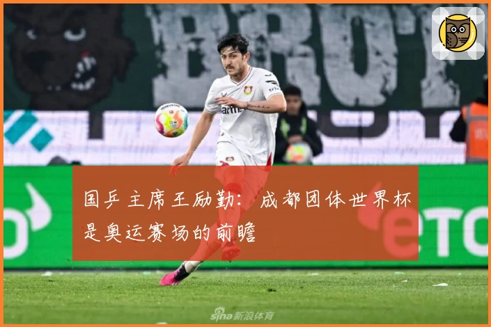 国乒主席王励勤：成都团体世界杯是奥运赛场的前瞻