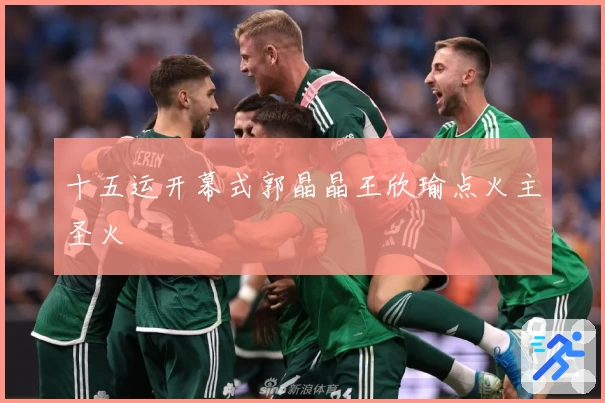 十五运开幕式郭晶晶王欣瑜点火主圣火