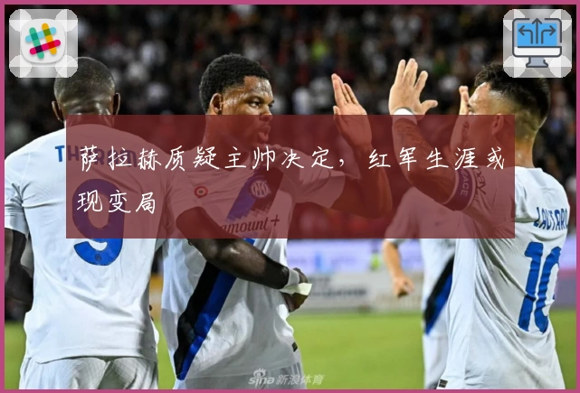 萨拉赫质疑主帅决定，红军生涯或现变局