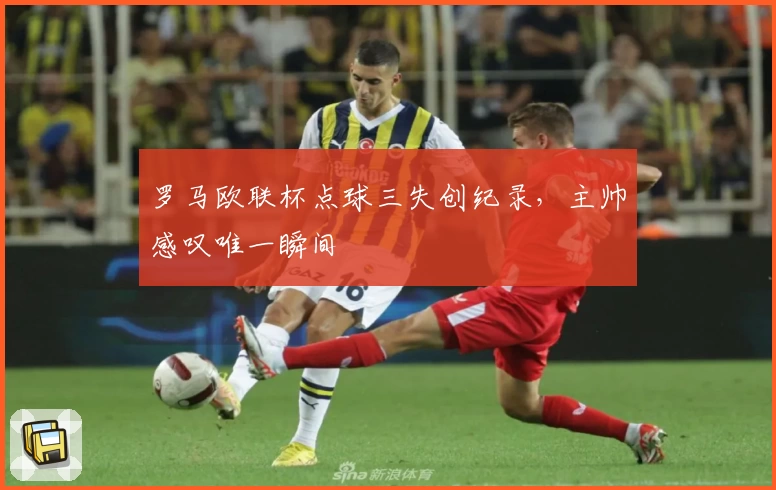 罗马欧联杯点球三失创纪录,主帅感叹唯一瞬间