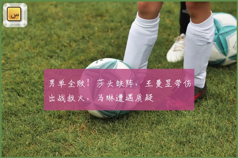 男单全败！莎头缺阵，王曼昱带伤出战救火，马琳遭遇质疑